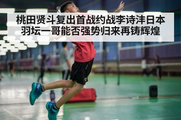 桃田贤斗复出首战约战李诗沣日本羽坛一哥能否强势归来再铸辉煌