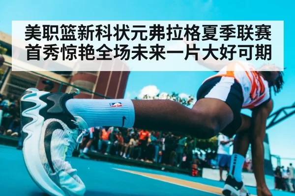 美职篮新科状元弗拉格夏季联赛首秀惊艳全场未来一片大好可期